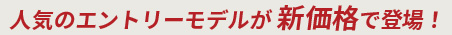 人気のエントリーモデルが新価格で登場！