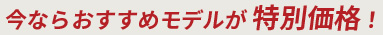 今ならおすすめモデルが特別価格！