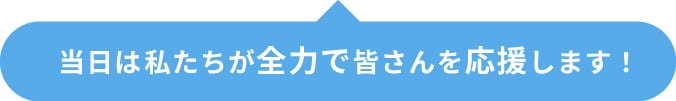当日は私たちが全力で皆さんを応援します！