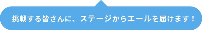 挑戦する皆さんに、ステージからエールを届けます！