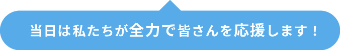 当日は私たちが全力で皆さんを応援します!