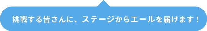 挑戦する皆さんに、ステージからエールを届けます!