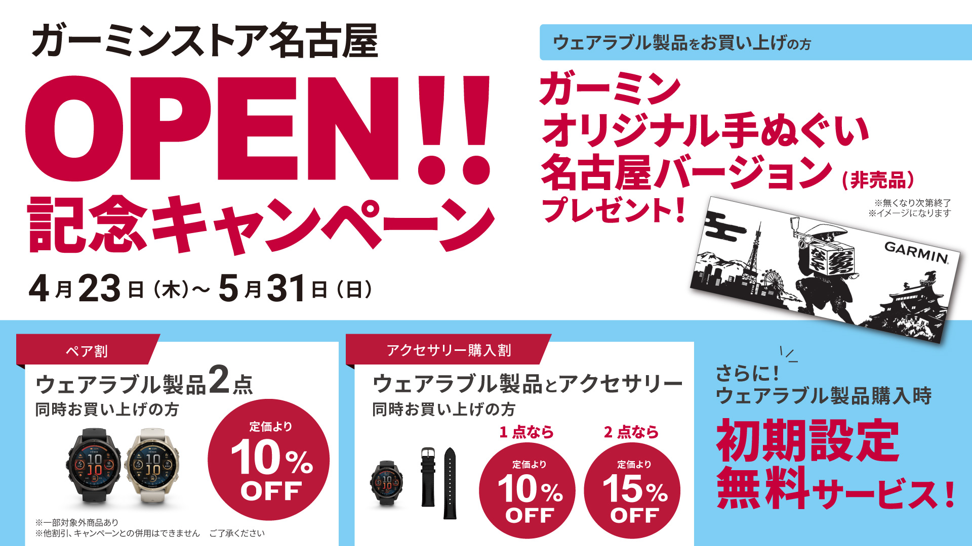 オープンキャンペーン実施中　5/31(日)まで　・ウェアラブル製品をお買い上げで　Garminオリジナル手ぬぐい名古屋バージョン(非売品)をプレゼント　※無くなり次第終了　・Garminウェアラブルデバイス2点同時お買い上げで、定価より10％OFF　※他割引、キャンペーンとの併用はできません。ご了承ください　・アクセサリ同時購入、1点で10％OFF、2点以上なら15％OFF　・ウェアラブル製品購入時に、初期設定無料サービス　期間： 2026年5月31日（日）まで　