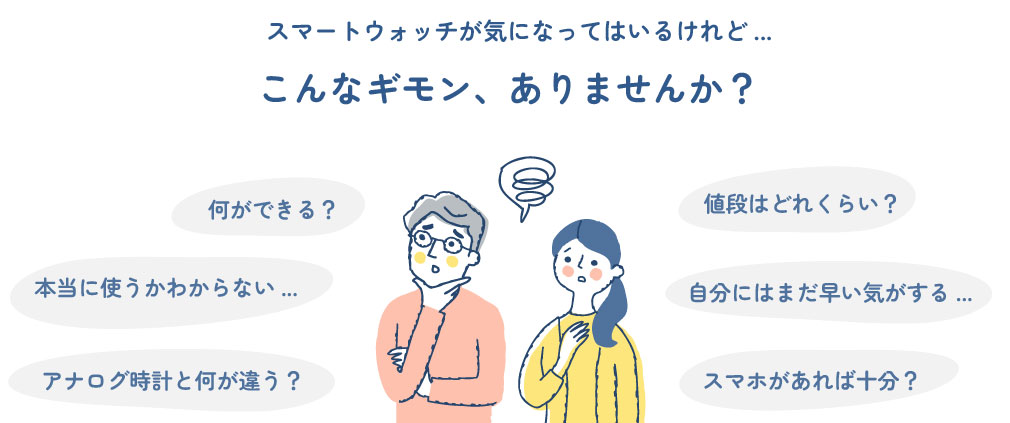 こんなギモン、ありませんか？何ができる？アナログ時計と何が違う？自分にはまだ早い気がする...スマホがあれば十分？本当に使うかわからない...値段はどれくらい？スマートウォッチが気になってはいるけれど...