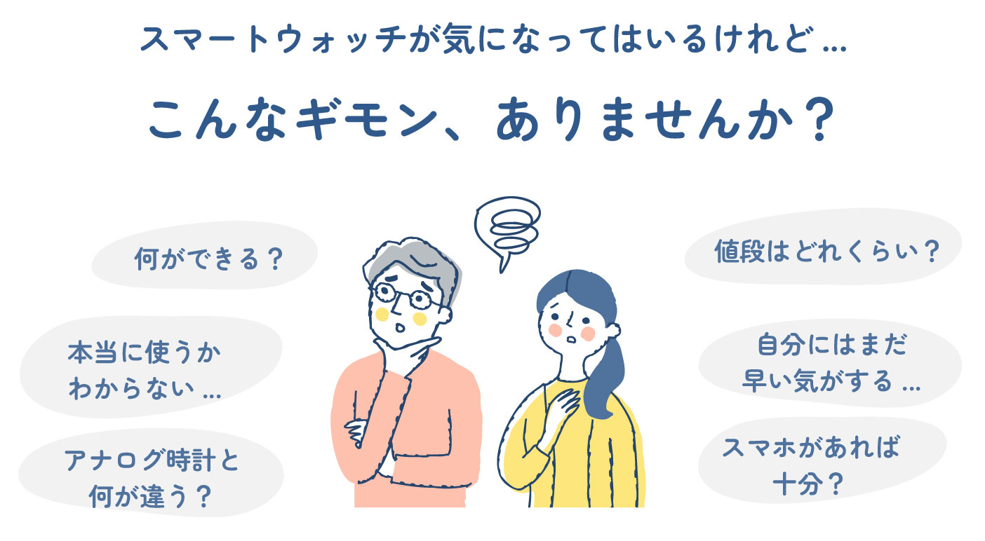 こんなギモン、ありませんか？何ができる？アナログ時計と何が違う？自分にはまだ早い気がする...スマホがあれば十分？本当に使うかわからない...値段はどれくらい？スマートウォッチが気になってはいるけれど...