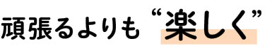 頑張るよりも “楽しく” 