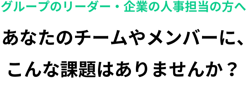 グループのリーダー・企業の人事担当の方へあなたのチームやメンバーに、こんな課題はありませんか？