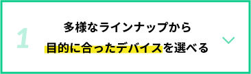 多様なラインナップから目的に合ったデバイスを選べる