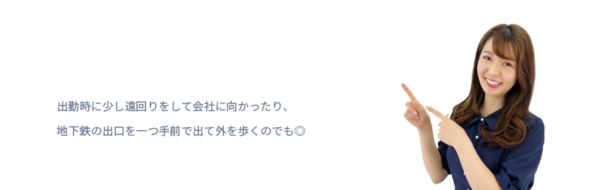 出勤時に少し遠回りをして会社に向かったり、
地下鉄の出口を一つ手前で出て外を歩くのでも◎