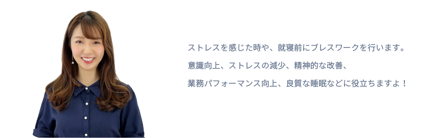 ストレスを感じた時や、就寝前にブレスワークを行います。
意識向上、ストレスの減少、精神的な改善、
業務パフォーマンス向上、良質な睡眠などに役立ちますよ！