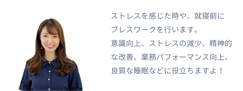 ストレスを感じた時や、就寝前にブレスワークを行います。
意識向上、ストレスの減少、精神的な改善、
業務パフォーマンス向上、良質な睡眠などに役立ちますよ！