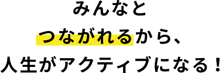 みんなとつながれるから、人生がアクティブになる！